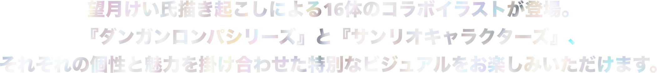 望月けい氏描きおろしによる16体のコラボイラストが登場。『ダンガンロンパシリーズ』と『サンリオキャラクターズ』、それぞれの個性と魅力を掛け合わせた特別なビジュアルをお楽しみいただけます。