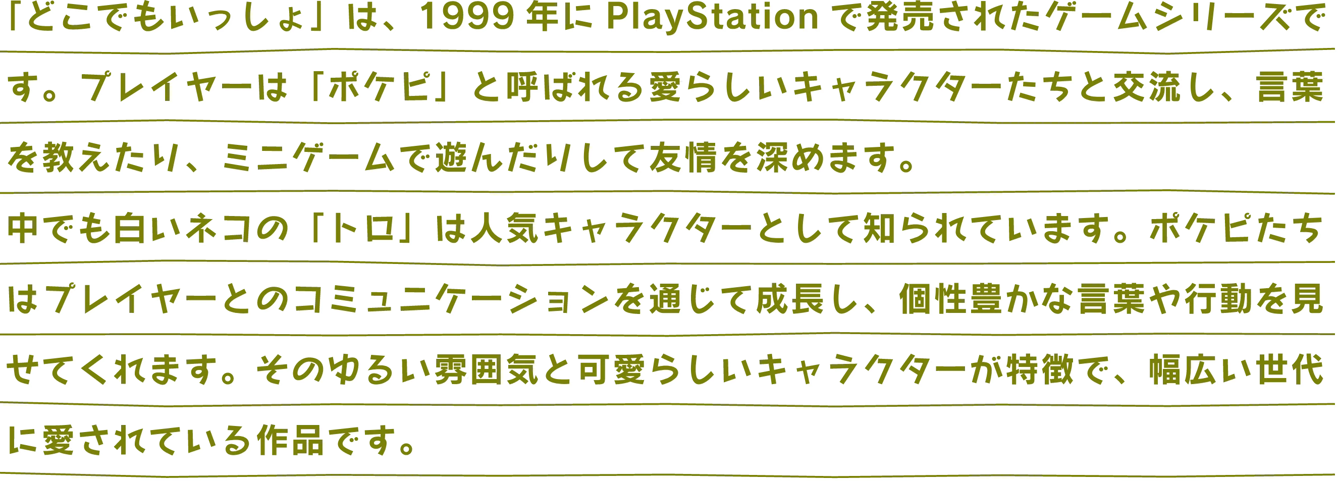 「どこでもいっしょ」は、1999年にPlayStationで発売されたゲームシリーズです。プレイヤーは「ポケピ」と呼ばれる愛らしいキャラクターたちと交流し、言葉を教えたり、ミニゲームで遊んだりして友情を深めます。中でも白いネコの「トロ」は人気キャラクターとして知られています。ポケピたちはプレイヤーとのコミュニケーションを通じて成長し、個性豊かな言葉や行動を見せてくれます。そのゆるい雰囲気と可愛らしいキャラクターが特徴で、幅広い世代に愛されている作品です。