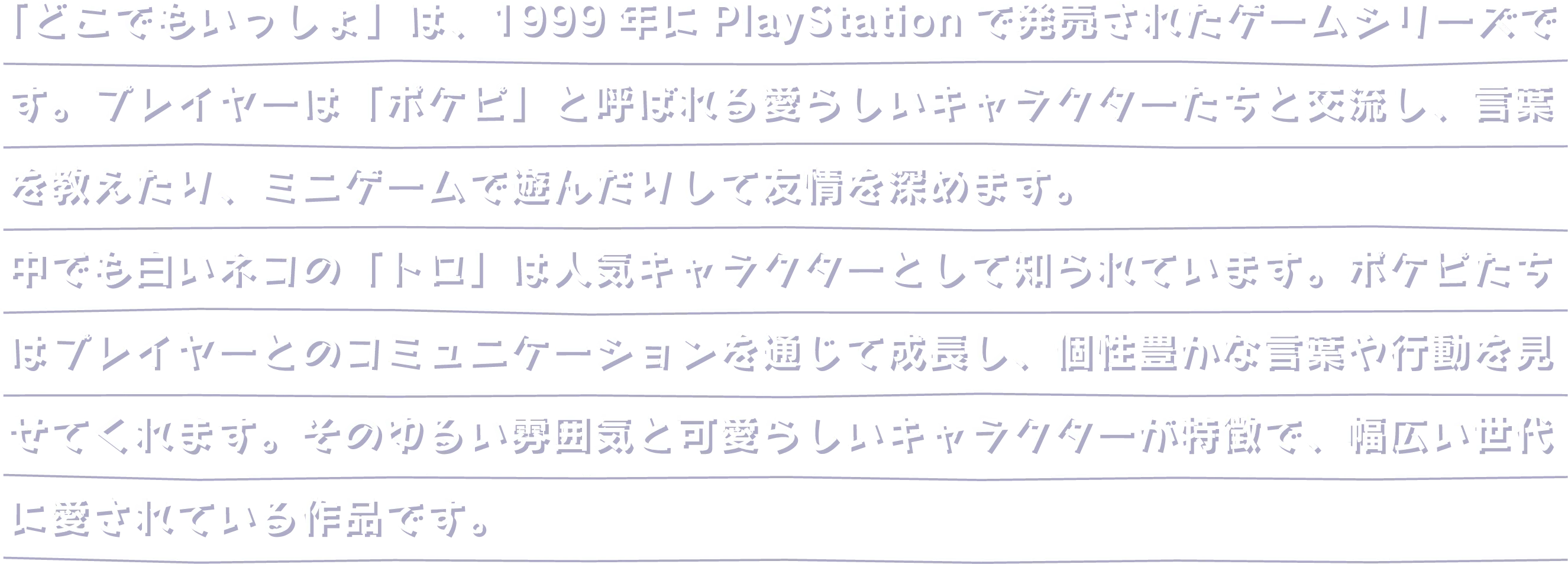 「どこでもいっしょ」は、1999年にPlayStationで発売されたゲームシリーズです。プレイヤーは「ポケピ」と呼ばれる愛らしいキャラクターたちと交流し、言葉を教えたり、ミニゲームで遊んだりして友情を深めます。中でも白いネコの「トロ」は人気キャラクターとして知られています。ポケピたちはプレイヤーとのコミュニケーションを通じて成長し、個性豊かな言葉や行動を見せてくれます。そのゆるい雰囲気と可愛らしいキャラクターが特徴で、幅広い世代に愛されている作品です。