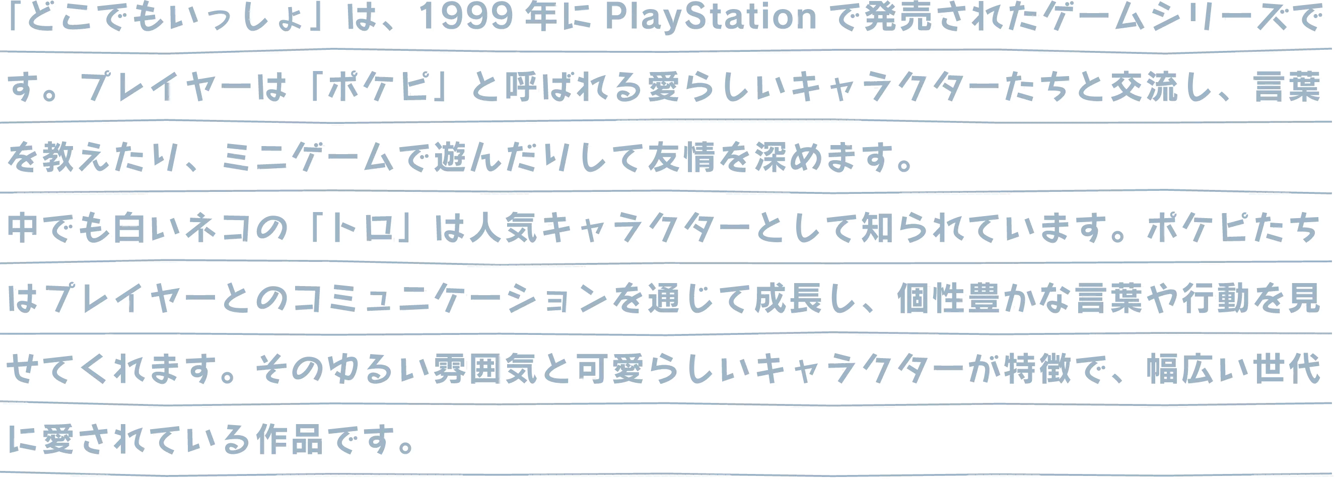 「どこでもいっしょ」は、1999年にPlayStationで発売されたゲームシリーズです。プレイヤーは「ポケピ」と呼ばれる愛らしいキャラクターたちと交流し、言葉を教えたり、ミニゲームで遊んだりして友情を深めます。中でも白いネコの「トロ」は人気キャラクターとして知られています。ポケピたちはプレイヤーとのコミュニケーションを通じて成長し、個性豊かな言葉や行動を見せてくれます。そのゆるい雰囲気と可愛らしいキャラクターが特徴で、幅広い世代に愛されている作品です。
