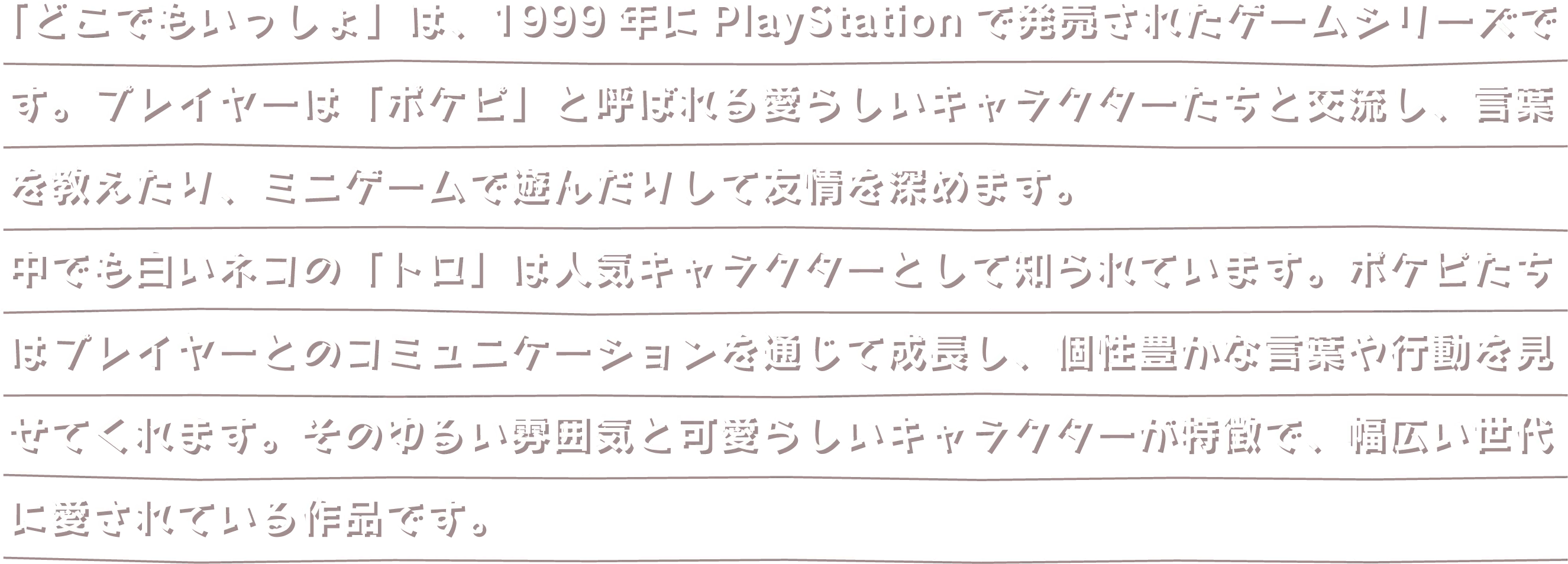 「どこでもいっしょ」は、1999年にPlayStationで発売されたゲームシリーズです。プレイヤーは「ポケピ」と呼ばれる愛らしいキャラクターたちと交流し、言葉を教えたり、ミニゲームで遊んだりして友情を深めます。中でも白いネコの「トロ」は人気キャラクターとして知られています。ポケピたちはプレイヤーとのコミュニケーションを通じて成長し、個性豊かな言葉や行動を見せてくれます。そのゆるい雰囲気と可愛らしいキャラクターが特徴で、幅広い世代に愛されている作品です。