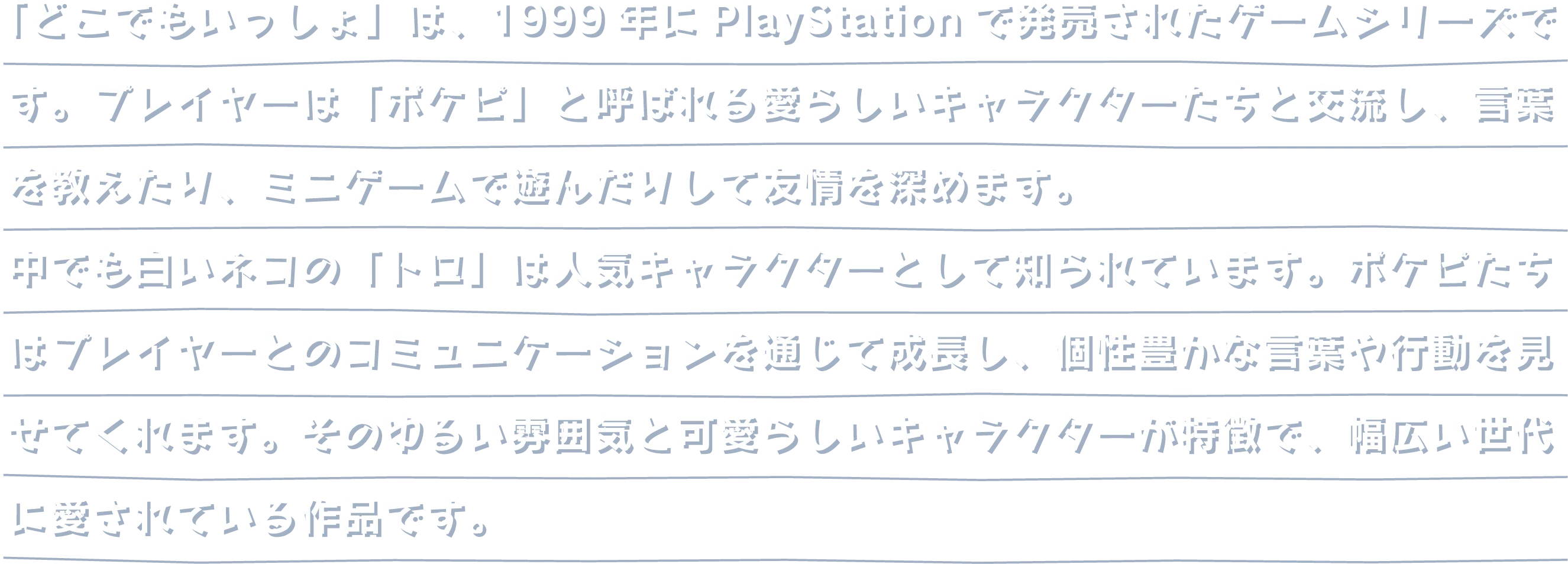 「どこでもいっしょ」は、1999年にPlayStationで発売されたゲームシリーズです。プレイヤーは「ポケピ」と呼ばれる愛らしいキャラクターたちと交流し、言葉を教えたり、ミニゲームで遊んだりして友情を深めます。中でも白いネコの「トロ」は人気キャラクターとして知られています。ポケピたちはプレイヤーとのコミュニケーションを通じて成長し、個性豊かな言葉や行動を見せてくれます。そのゆるい雰囲気と可愛らしいキャラクターが特徴で、幅広い世代に愛されている作品です。