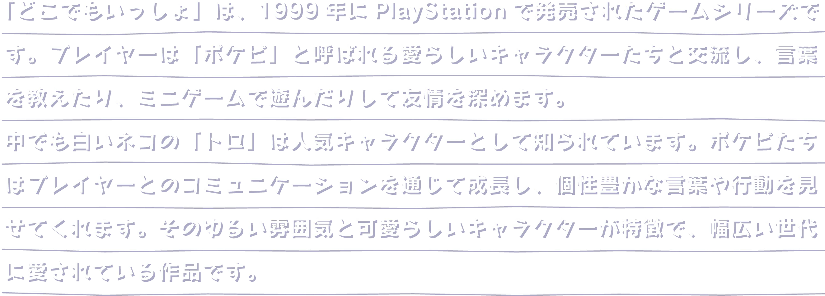 「どこでもいっしょ」は、1999年にPlayStationで発売されたゲームシリーズです。プレイヤーは「ポケピ」と呼ばれる愛らしいキャラクターたちと交流し、言葉を教えたり、ミニゲームで遊んだりして友情を深めます。中でも白いネコの「トロ」は人気キャラクターとして知られています。ポケピたちはプレイヤーとのコミュニケーションを通じて成長し、個性豊かな言葉や行動を見せてくれます。そのゆるい雰囲気と可愛らしいキャラクターが特徴で、幅広い世代に愛されている作品です。