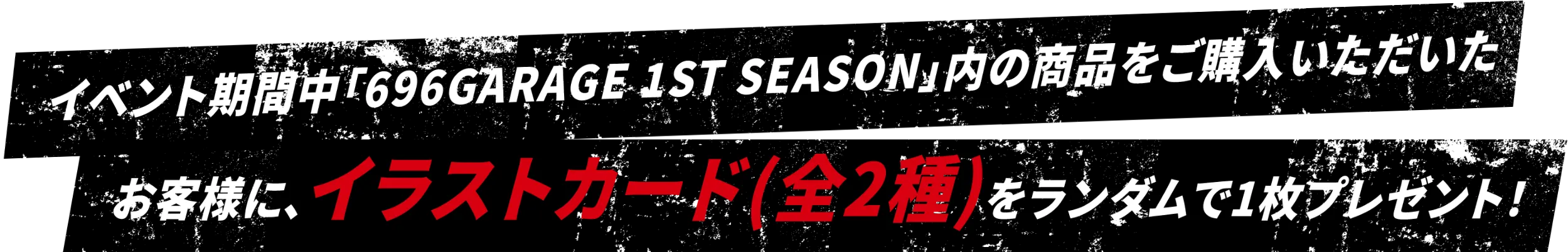 イベント期間中「696GAREGE 1ST SEASON」内の商品をご購入いただいたお客様に、イラストカード（全2種）をランダムで1枚プレゼント！