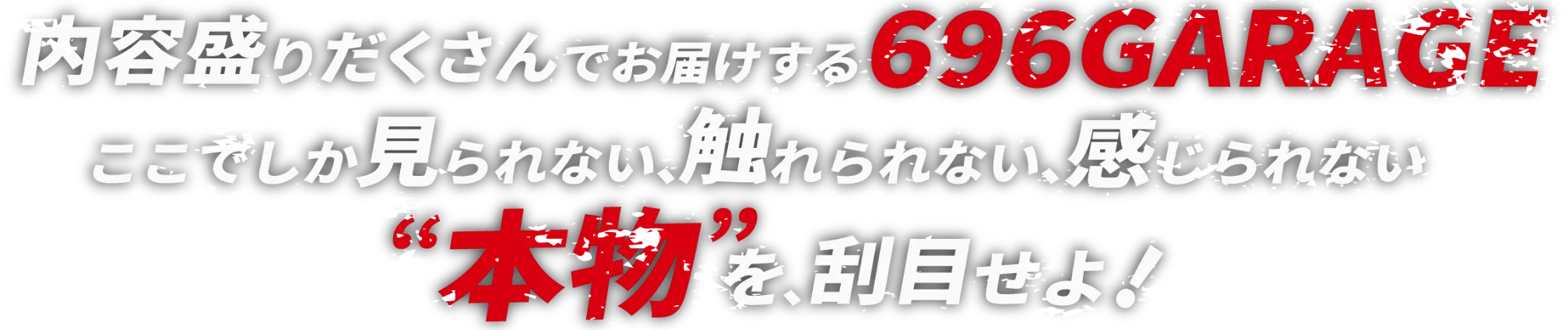 内容盛りだくさんでお届けする696GARAGEここでしか見られない、触れられない、感じられない本物を、刮目せよ！